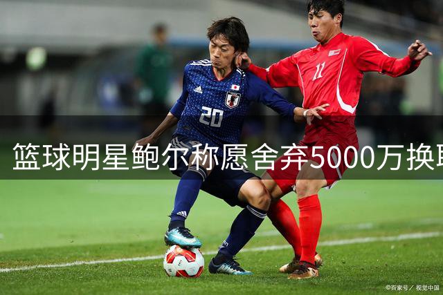 篮球明星鲍尔称愿舍弃5000万换取冠军荣誉